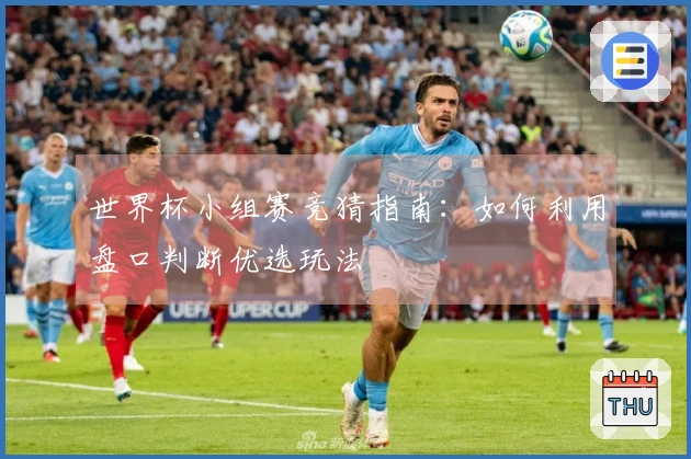 世界杯小组赛竞猜指南：如何利用盘口判断优选玩法